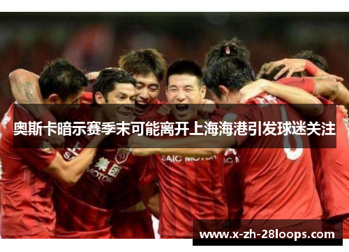 奥斯卡暗示赛季末可能离开上海海港引发球迷关注