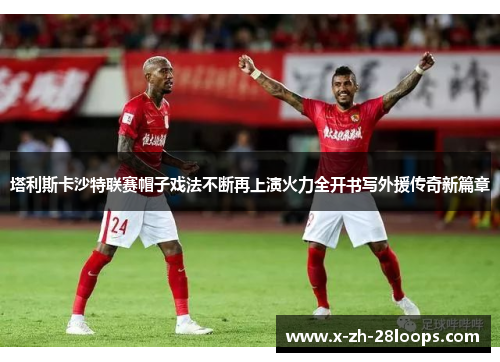 塔利斯卡沙特联赛帽子戏法不断再上演火力全开书写外援传奇新篇章