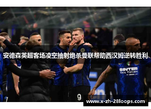 安德森英超客场凌空抽射绝杀曼联帮助西汉姆逆转胜利