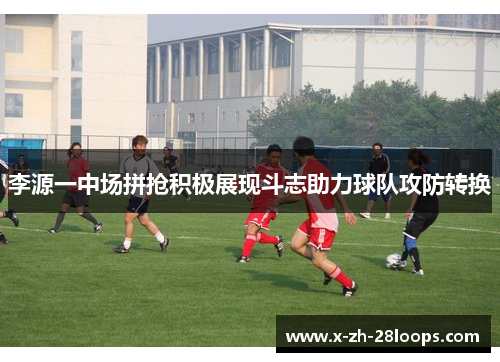 李源一中场拼抢积极展现斗志助力球队攻防转换
